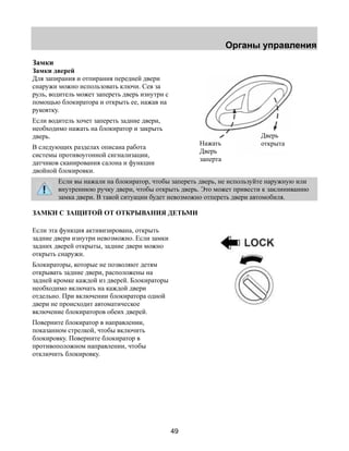 Органы управления 
49 
Замки 
Замки дверей 
Для запирания и отпирания передней двери 
снаружи можно использовать ключи. Сев за 
руль, водитель может запереть дверь изнутри с 
помощью блокиратора и открыть ее, нажав на 
рукоятку. 
Если водитель хочет запереть задние двери, 
необходимо нажать на блокиратор и закрыть 
дверь. 
В следующих разделах описана работа 
системы противоугонной сигнализации, 
датчиков сканирования салона и функции 
двойной блокировки. 
Если вы нажали на блокиратор, чтобы запереть дверь, не используйте наружную или 
внутреннюю ручку двери, чтобы открыть дверь. Это может привести к заклиниванию 
замка двери. В такой ситуации будет невозможно отпереть двери автомобиля. 
ЗАМКИ С ЗАЩИТОЙ ОТ ОТКРЫВАНИЯ ДЕТЬМИ 
Если эта функция активизирована, открыть 
задние двери изнутри невозможно. Если замки 
задних дверей открыты, задние двери можно 
открыть снаружи. 
Блокираторы, которые не позволяют детям 
открывать задние двери, расположены на 
задней кромке каждой из дверей. Блокираторы 
необходимо включать на каждой двери 
отдельно. При включении блокиратора одной 
двери не происходит автоматическое 
включение блокираторов обеих дверей. 
Поверните блокиратор в направлении, 
показанном стрелкой, чтобы включить 
блокировку. Поверните блокиратор в 
противоположном направлении, чтобы 
отключить блокировку. 
Нажать 
Дверь 
заперта 
Дверь 
открыта 
 