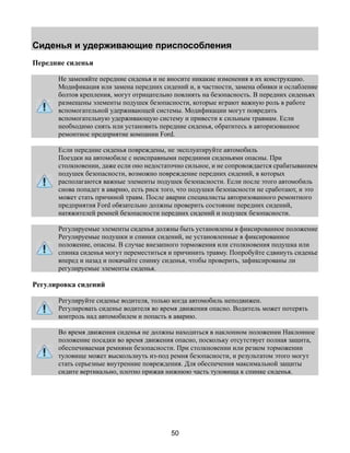Сиденья и удерживающие приспособления 
50 
Передние сиденья 
Не заменяйте передние сиденья и не вносите никакие изменения в их конструкцию. 
Модификация или замена передних сидений и, в частности, замена обивки и ослабление 
болтов крепления, могут отрицательно повлиять на безопасность. В передних сиденьях 
размещены элементы подушек безопасности, которые играют важную роль в работе 
вспомогательной удерживающей системы. Модификации могут повредить 
вспомогательную удерживающую систему и привести к сильным травмам. Если 
необходимо снять или установить передние сиденья, обратитесь в авторизованное 
ремонтное предприятие компании Ford. 
Если передние сиденья повреждены, не эксплуатируйте автомобиль 
Поездки на автомобиле с неисправными передними сиденьями опасны. При 
столкновении, даже если оно недостаточно сильное, и не сопровождается срабатыванием 
подушек безопасности, возможно повреждение передних сидений, в которых 
располагаются важные элементы подушек безопасности. Если после этого автомобиль 
снова попадет в аварию, есть риск того, что подушки безопасности не сработают, и это 
может стать причиной травм. После аварии специалисты авторизованного ремонтного 
предприятия Ford обязательно должны проверить состояние передних сидений, 
натяжителей ремней безопасности передних сидений и подушек безопасности. 
Регулируемые элементы сиденья должны быть установлены в фиксированное положение 
Регулируемые подушки и спинки сидений, не установленные в фиксированное 
положение, опасны. В случае внезапного торможения или столкновения подушка или 
спинка сиденья могут переместиться и причинить травму. Попробуйте сдвинуть сиденье 
вперед и назад и покачайте спинку сиденья, чтобы проверить, зафиксированы ли 
регулируемые элементы сиденья. 
Регулировка сидений 
Регулируйте сиденье водителя, только когда автомобиль неподвижен. 
Регулировать сиденье водителя во время движения опасно. Водитель может потерять 
контроль над автомобилем и попасть в аварию. 
Во время движения сиденья не должны находиться в наклонном положении Наклонное 
положение посадки во время движения опасно, поскольку отсутствует полная защита, 
обеспечиваемая ремнями безопасности. При столкновении или резком торможении 
туловище может выскользнуть из-под ремня безопасности, и результатом этого могут 
стать серьезные внутренние повреждения. Для обеспечения максимальной защиты 
сидите вертикально, плотно прижав нижнюю часть туловища к спинке сиденья. 
 