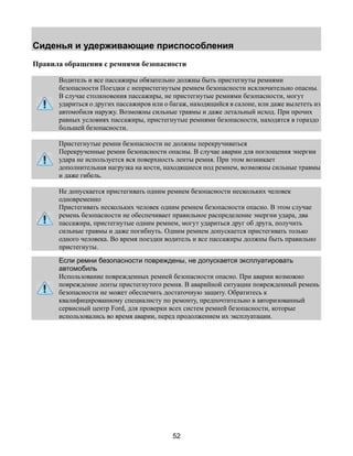 Сиденья и удерживающие приспособления 
Правила обращения с ремнями безопасности 
Водитель и все пассажиры обязательно должны быть пристегнуты ремнями 
безопасности Поездки с непристегнутым ремнем безопасности исключительно опасны. 
В случае столкновения пассажиры, не пристегнутые ремнями безопасности, могут 
удариться о других пассажиров или о багаж, находящийся в салоне, или даже вылететь из 
автомобиля наружу. Возможны сильные травмы и даже летальный исход. При прочих 
равных условиях пассажиры, пристегнутые ремнями безопасности, находятся в гораздо 
большей безопасности. 
Пристегнутые ремни безопасности не должны перекручиваться 
Перекрученные ремни безопасности опасны. В случае аварии для поглощения энергии 
удара не используется вся поверхность ленты ремня. При этом возникает 
дополнительная нагрузка на кости, находящиеся под ремнем, возможны сильные травмы 
и даже гибель. 
Не допускается пристегивать одним ремнем безопасности нескольких человек 
одновременно 
Пристегивать нескольких человек одним ремнем безопасности опасно. В этом случае 
ремень безопасности не обеспечивает правильное распределение энергии удара, два 
пассажира, пристегнутые одним ремнем, могут удариться друг об друга, получить 
сильные травмы и даже погибнуть. Одним ремнем допускается пристегивать только 
одного человека. Во время поездки водитель и все пассажиры должны быть правильно 
пристегнуты. 
Если ремни безопасности повреждены, не допускается эксплуатировать 
автомобиль 
Использование поврежденных ремней безопасности опасно. При аварии возможно 
повреждение ленты пристегнутого ремня. В аварийной ситуации поврежденный ремень 
безопасности не может обеспечить достаточную защиту. Обратитесь к 
квалифицированному специалисту по ремонту, предпочтительно в авторизованный 
сервисный центр Ford, для проверки всех систем ремней безопасности, которые 
использовались во время аварии, перед продолжением их эксплуатации. 
52 
 