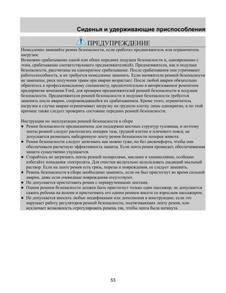 Сиденья и удерживающие приспособления 
ПРЕДУПРЕЖДЕНИЕ 
Немедленно заменяйте ремни безопасности, если сработал преднатяжитель или ограничитель 
нагрузки: 
Возможно срабатывание одной или обеих передних подушек безопасности и, одновременно с 
этим, срабатывание соответствующего преднатяжителя(ей). Преднатяжители, как и подушки 
безопасности, рассчитаны на однократное срабатывание. После срабатывания они утрачивают 
работоспособность, и их требуется немедленно заменить. Если натяжители ремней безопасности 
не заменены, риск получения травм при аварии возрастает. После любой аварии обязательно 
обратитесь к профессиональному специалисту, предпочтительно в авторизованное ремонтное 
предприятие компании Ford, для проверки преднатяжителей ремней безопасности и подушек 
безопасности. Преднатяжители ремней безопасности и подушки безопасности требуется 
заменить после аварии, сопровождавшейся их срабатыванием. Кроме этого, ограничитель 
нагрузки в случае аварии ограничивает нагрузку на грудную клетку лишь однократно, и по этой 
причине также следует проверить состояние передних ремней безопасности. 
Инструкции по эксплуатации ремней безопасности в сборе 
● Ремни безопасности предназначены для поддержки костных структур туловища, и поэтому 
ленты ремней следует располагать поперек таза, грудной клетки и плечевого пояса; не 
допускается размещать набедренную ленту ремня безопасности поперек живота. 
● Ремни безопасности следует затягивать как можно туже, но без дискомфорта, чтобы они 
обеспечивали расчетную эффективность защиты. Если лента ремня провисает, обеспечиваемая 
защита существенно ухудшается. 
● Старайтесь не загрязнять ленты ремней полиролями, маслами и химикалиями, особенно 
избегайте попадания электролита. Для очистки желательно использовать щадящий мыльный 
раствор. Если на ленте ремня есть грязь, порезы и повреждения, ее следует заменить. 
● Ремень безопасности в сборе необходимо заменить, если он был пристегнут во время сильной 
аварии, даже если очевидные повреждения отсутствуют. 
● Не допускается пристегивать ремни с перекрученными лентами. 
● Одним ремнем безопасности должен быть пристегнут только один пассажир; не допускается 
сажать ребенка на колени и пристегивать его одним ремнем вместе со взрослым пассажиром. 
● Не допускается вносить любые модификации или дополнения в конструкцию, если это 
нарушает работу регуляторов ремней безопасности, подтягивающих ленту ремня, или 
исключает возможность отрегулировать ремень так, чтобы лента была натянута. 
53 
 