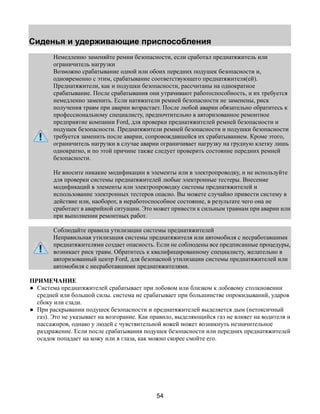Сиденья и удерживающие приспособления 
Немедленно заменяйте ремни безопасности, если сработал преднатяжитель или 
ограничитель нагрузки 
Возможно срабатывание одной или обоих передних подушек безопасности и, 
одновременно с этим, срабатывание соответствующего преднатяжителя(ей). 
Преднатяжители, как и подушки безопасности, рассчитаны на однократное 
срабатывание. После срабатывания они утрачивают работоспособность, и их требуется 
немедленно заменить. Если натяжители ремней безопасности не заменены, риск 
получения травм при аварии возрастает. После любой аварии обязательно обратитесь к 
профессиональному специалисту, предпочтительно в авторизованное ремонтное 
предприятие компании Ford, для проверки преднатяжителей ремней безопасности и 
подушек безопасности. Преднатяжители ремней безопасности и подушки безопасности 
требуется заменить после аварии, сопровождавшейся их срабатыванием. Кроме этого, 
ограничитель нагрузки в случае аварии ограничивает нагрузку на грудную клетку лишь 
однократно, и по этой причине также следует проверить состояние передних ремней 
безопасности. 
Не вносите никакие модификации в элементы или в электропроводку, и не используйте 
для проверки системы преднатяжителей любые электронные тестеры. Внесение 
модификаций в элементы или электропроводку системы преднатяжителей и 
использование электронных тестеров опасно. Вы можете случайно привести систему в 
действие или, наоборот, в неработоспособное состояние, в результате чего она не 
сработает в аварийной ситуации. Это может привести к сильным травмам при аварии или 
при выполнении ремонтных работ. 
Соблюдайте правила утилизации системы преднатяжителей 
Неправильная утилизация системы преднатяжителя или автомобиля с несработавшими 
преднатяжителями создает опасность. Если не соблюдены все предписанные процедуры, 
возникает риск травм. Обратитесь к квалифицированному специалисту, желательно в 
авторизованный центр Ford, для безопасной утилизации системы преднатяжителей или 
автомобиля с несработавшими преднатяжителями. 
ПРИМЕЧАНИЕ 
● Система преднатяжителей срабатывает при лобовом или близком к лобовому столкновении 
средней или большой силы. система не срабатывает при большинстве опрокидываний, ударов 
сбоку или сзади. 
● При раскрывании подушек безопасности и преднатяжителей выделяется дым (нетоксичный 
газ). Это не указывает на возгорание. Как правило, выделяющийся газ не влияет на водителя и 
пассажиров, однако у людей с чувствительной кожей может возникнуть незначительное 
раздражение. Если после срабатывания подушек безопасности или передних преднатяжителей 
осадок попадает на кожу или в глаза, как можно скорее смойте его. 
54 
 