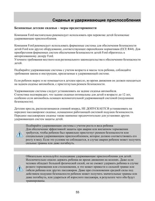 Сиденья и удерживающие приспособления 
Безопасные детские сиденья – меры предосторожности 
Компания Ford настоятельно рекомендует использовать при перевозке детей безопасные 
удерживающие приспособления. 
Компания Ford рекомендует использовать фирменные системы для обеспечения безопасности 
детей Ford или другое оборудование, соответствующее европейским нормативам (ECE R44). Для 
приобретения фирменных систем обеспечения безопасности детей Ford обратитесь к 
авторизованному дилеру Ford. 
Уточните требования местного или регионального законодательства к обеспечению безопасности 
детей. 
Подбирайте удерживающие системы с учетом возраста и массы тела ребенка, соблюдайте 
требования закона и инструкции, прилагаемые к удерживающей системе. 
Если ребенок вырос и не помещается в детское кресло, во время движения он должен находиться 
на заднем сиденье автомобиля, с пристегнутым ремнем безопасности. 
Удерживающие системы следует устанавливать на задние сиденья автомобиля. 
Статистика подтверждает, что задние сиденья оптимальны для детей в возрасте до 12 лет, 
особенно если автомобиль оснащен вспомогательной удерживающей системой (подушками 
безопасности). 
Детские кресла, располагающиеся спинкой вперед, НЕ ДОПУСКАЕТСЯ устанавливать на 
переднее пассажирское сиденье, оснащенное работающей системой подушек безопасности. 
Переднее пассажирское сиденье также наименее предпочтительно для установки других 
удерживающих систем защиты детей. 
Подбирайте удерживающие системы с учетом роста и веса ребенка 
Для обеспечения эффективной защиты при аварии или внезапном торможении 
требуется, чтобы ребенок был правильно пристегнут ремнем безопасности или 
специальным удерживающим приспособлением, которое должно соответствовать его 
росту и весу. Если это условие не соблюдается, в случае аварии ребенок может получить 
сильные травмы или даже погибнуть. 
Обязательно используйте подходящие удерживающие приспособления для детей. 
Исключительно опасно держать ребенка во время движения на коленях. Даже если 
человек обладает большой физической силой, он не сможет удержать ребенка в случае 
резкого торможения или столкновения, и это может привести к сильной травме или 
гибели ребенка или других пассажиров. Даже при столкновении средней силы под 
действием подушки безопасности ребенок может получить значительные травмы или 
даже погибнуть, или удариться об взрослого пассажира, в результате чего оба будут 
травмированы. 
55 
 