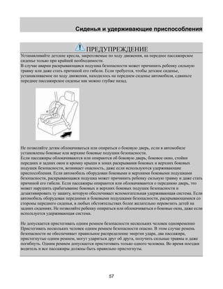 Сиденья и удерживающие приспособления 
ПРЕДУПРЕЖДЕНИЕ 
Устанавливайте детские кресла, закрепляемые по ходу движения, на переднее пассажирское 
сиденье только при крайней необходимости. 
В случае аварии раскрывающаяся подушка безопасности может причинить ребенку сильную 
травму или даже стать причиной его гибели. Если требуется, чтобы детское сиденье, 
устанавливаемое по ходу движения, находилось на переднем сиденье автомобиля, сдвиньте 
переднее пассажирское сиденье как можно глубже назад. 
Не позволяйте детям облокачиваться или опираться о боковую дверь, если в автомобиле 
установлены боковые или верхние боковые подушки безопасности. 
Если пассажиры облокачиваются или опираются об боковую дверь, боковое окно, стойки 
передних и задних окон и кромку крыши в зонах раскрывания боковых и верхних боковых 
подушек безопасности, возникает опасность, даже если используются удерживающие 
приспособления. Если автомобиль оборудован боковыми и верхними боковыми подушками 
безопасности, раскрывающаяся подушка может причинить ребенку сильную травму и даже стать 
причиной его гибели. Если пассажиры опираются или облокачиваются о переднюю дверь, это 
может нарушить срабатывание боковых и верхних боковых подушек безопасности и 
дезактивировать ту защиту, которую обеспечивает вспомогательная удерживающая система. Если 
автомобиль оборудован передними и боковыми подушками безопасности, раскрывающимися со 
стороны переднего сиденья, в любых обстоятельствах более желательно перевозить детей на 
задних сидениях. Не позволяйте ребенку опираться или облокачиваться о боковые окна, даже если 
используется удерживающая система. 
Не допускается пристегивать одним ремнем безопасности нескольких человек одновременно 
Пристегивать нескольких человек одним ремнем безопасности опасно. В этом случае ремень 
безопасности не обеспечивает правильное распределение энергии удара, два пассажира, 
пристегнутые одним ремнем, могут удариться друг об друга, получить сильные травмы и даже 
погибнуть. Одним ремнем допускается пристегивать только одного человека. Во время поездки 
водитель и все пассажиры должны быть правильно пристегнуты. 
57 
 