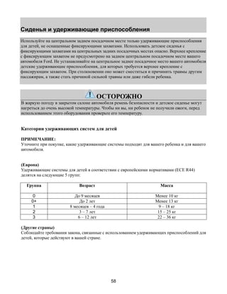 Сиденья и удерживающие приспособления 
Используйте на центральном заднем посадочном месте только удерживающие приспособления 
для детей, не оснащенные фиксирующими захватами. Использовать детское сиденья с 
фиксирующими захватами на центральных задних посадочных местах опасно. Верхнее крепление 
с фиксирующим захватом не предусмотрено на заднем центральном посадочном месте вашего 
автомобиля Ford. Не устанавливайте на центральное заднее посадочное место вашего автомобиля 
детские удерживающие приспособления, для которых требуется верхнее крепление с 
фиксирующим захватом. При столкновении оно может сместиться и причинить травмы другим 
пассажирам, а также стать причиной сильной травмы или даже гибели ребенка. 
ОСТОРОЖНО 
В жаркую погоду в закрытом салоне автомобиля ремень безопасности и детское сиденье могут 
нагреться до очень высокой температуры. Чтобы ни вы, ни ребенок не получили ожоги, перед 
использованием этого оборудования проверьте его температуру. 
Категории удерживающих систем для детей 
ПРИМЕЧАНИЕ: 
Уточните при покупке, какие удерживающие системы подходят для вашего ребенка и для вашего 
автомобиля. 
(Европа) 
Удерживающие системы для детей в соответствии с европейскими нормативами (ECE R44) 
делятся на следующие 5 групп: 
Группа Возраст Масса 
0 До 9 месяцев Менее 10 кг 
0+ До 2 лет Менее 13 кг 
1 8 месяцев – 4 года 9 – 18 кг 
2 3 – 7 лет 15 – 25 кг 
3 6 – 12 лет 22 – 36 кг 
(Другие страны) 
Соблюдайте требования закона, связанные с использованием удерживающих приспособлений для 
детей, которые действуют в вашей стране. 
58 
 