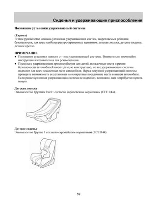 Сиденья и удерживающие приспособления 
Положение установки удерживающей системы 
(Европа) 
В этом руководстве описана установка удерживающих систем, закрепляемых ремнями 
безопасности, для трех наиболее распространенных вариантов: детская люлька, детское сиденье, 
детское кресло. 
ПРИМЕЧАНИЕ 
● Положение установки зависит от типа удерживающей системы. Внимательно прочитайте 
инструкции изготовителя и эти рекомендации. 
● Поскольку удерживающие приспособления для детей, посадочные места и ремни 
безопасности автомобилей имеют разную конструкцию, не все удерживающие системы 
подходят для всех посадочных мест автомобиля. Перед покупкой удерживающей системы 
проверьте возможность ее установки на конкретные посадочные места в вашем автомобиле. 
Если ранее купленная удерживающая система не подходит, возможно, вам потребуется купить 
новую. 
Детская люлька 
Эквивалентно Группам 0 и 0+ согласно европейским нормативам (ECE R44). 
Детское сиденье 
Эквивалентно Группе 1 согласно европейским нормативам (ECE R44). 
59 
 