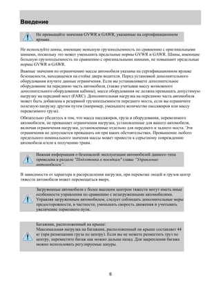 Введение 
Не превышайте значения GVWR и GAWR, указанные на сертификационном 
ярлыке. 
Не используйте шины, имеющие меньшую грузоподъемность по сравнению с оригинальными 
шинами, поскольку это может уменьшить предельные нормы GVWR и GAWR. Шины, имеющие 
большую грузоподъемность по сравнению с оригинальными шинами, не повышают предельные 
нормы GVWR и GAWR. 
Важные значения по ограничению массы автомобиля указаны на сертификационном ярлыке 
безопасности, находящемся на стойке двери водителя. Перед установкой дополнительного 
оборудования изучите данные ограничения. Если вы устанавливаете дополнительное 
оборудование на переднюю часть автомобиля, (также учитывая массу возможного 
дополнительного оборудования кабины), масса оборудования не должна превышать допустимую 
нагрузку на передний мост (FARC). Дополнительная нагрузка на переднюю часть автомобиля 
может быть добавлена к резервной грузоподъемности переднего моста, если вы ограничите 
полезную нагрузку другим путем (например, уменьшите количество пассажиров или массу 
перевозимого груза). 
Обязательно убедитесь в том, что масса пассажиров, груза и оборудования, перевозимого 
автомобилем, не превышает ограничения нагрузки, установленные для вашего автомобиля, 
включая ограничения нагрузки, установленные отдельно для переднего и заднего моста. Эти 
ограничения не допускается превышать ни при каких обстоятельствах. Превышение любого 
предельного номинального значения массы может привести к серьезному повреждению 
автомобиля и/или к получению травм. 
Важная информация о безопасной эксплуатации автомобилей данного типа 
приведена в разделе "Подготовка к поездкам" главы “Управление 
автомобилем”. 
В зависимости от характера и распределения нагрузки, при перевозке людей и грузов центр 
тяжести автомобиля может перемещаться вверх. 
Загруженные автомобили с более высоким центром тяжести могут иметь иные 
особенности управления по сравнению с незагруженными автомобилями. 
Управляя загруженным автомобилем, следует соблюдать дополнительные меры 
предосторожности, в частности, уменьшать скорость движения и учитывать 
увеличение тормозного пути. 
Багажник, расположенный на крыше: 
Максимальная нагрузка на багажник, расположенный на крыше составляет 44 
кг (при размещении груза по центру). Если вы не можете разместить груз по 
центру, переместите багаж как можно дальше назад. Для закрепления багажа 
можно использовать регулируемые шнуры. 
6 
 