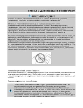 Сиденья и удерживающие приспособления 
ПРЕДУПРЕЖДЕНИЕ 
Уточните положение установки детской люльки по таблице "Возможность установки 
удерживающих систем для детей на разных посадочных местах автомобиля". 
Обязательно установите детскую люльку на подходящее посадочное место. 
Установка детской люльки без учета рекомендаций таблицы "Возможность установки 
удерживающих систем для детей на разных посадочных местах автомобиля» опасна. Детскую 
люльку, установленную на неподходящее посадочное место, невозможно правильно 
зафиксировать. В случае столкновения ребенок может удариться об предметы, находящиеся в 
салоне, или об других пассажиров, получить сильные травмы или даже погибнуть. 
Не устанавливайте удерживающие приспособления для детей, закрепляемые спинкой вперед, на 
переднее пассажирское сиденье, оснащенное подушкой безопасности. Высокая опасность! Не 
используйте детские люльки, устанавливаемые против движения, на сиденье автомобиля, 
напротив которого находится подушка безопасности. 
Раскрывающаяся подушка безопасности может удариться об удерживающую систему и сдвинуть 
ее из фиксированного положения. Ребенок может получить сильные травмы или погибнуть. Если 
ваш автомобиль оснащен переключателем отключения передней пассажирской подушки 
безопасности, обязательно установите его в положение OFF, если детская люлька, обращенная 
спинкой вперед, используется на переднем пассажирском сиденье. 
Положение установки детского сиденья 
В зависимости от возраста и роста ребенка, используются детские сиденья, устанавливаемые по 
ходу движения или спинкой вперед. Соблюдайте при установке инструкции изготовителя, 
учитывайте возраст, рост и вес ребенка, а также предписанные правила установки удерживающей 
системы. 
Сиденья, закрепляемые спинкой вперед 
Обязательно устанавливайте детские сиденья, закрепляемые спинкой вперед, на 
предписанные посадочные места автомобиля. Установка детского сиденья, 
закрепляемого спинкой вперед, без учета рекомендаций таблицы "Возможность 
установки удерживающих систем для детей на разных посадочных местах автомобиля» 
опасна. Детское сиденье, закрепляемое спинкой вперед, которое установлено на 
неподходящее посадочное место, невозможно правильно зафиксировать. В случае 
столкновения ребенок может удариться о предметы, находящиеся в салоне, или о других 
пассажиров, получить сильные травмы или даже погибнуть. 
61 
 