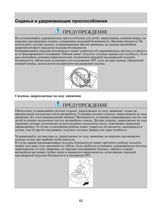 Сиденья и удерживающие приспособления 
ПРЕДУПРЕЖДЕНИЕ 
Не устанавливайте удерживающие приспособления для детей, закрепляемые спинкой вперед, на 
переднее пассажирское сиденье, оснащенное подушкой безопасности. Высокая опасность! Не 
используйте детские люльки, устанавливаемые против движения, на сиденье автомобиля, 
напротив которого находится подушка безопасности. 
Раскрывающаяся подушка безопасности может удариться об удерживающую систему и сдвинуть 
ее из фиксированного положения. Ребенок может получить сильные травмы или погибнуть. Если 
ваш автомобиль оснащен переключателем отключения передней пассажирской подушки 
безопасности, обязательно установите его в положение OFF, если детская люлька, обращенная 
спинкой вперед, используется на переднем пассажирском сиденье. 
Сиденья, закрепляемые по ходу движения 
ПРЕДУПРЕЖДЕНИЕ 
Обязательно устанавливайте детские сиденья, закрепляемые по ходу движения, только на 
предписанные посадочные места автомобиля. Установка детского сиденья, закрепляемого по ходу 
движения, без учета рекомендаций таблицы "Возможность установки удерживающих систем для 
детей на разных посадочных местах автомобиля» опасна. Детское сиденье, закрепляемое по ходу 
движения, которое установлено на неподходящее посадочное место, невозможно правильно 
зафиксировать. В случае столкновения ребенок может удариться об предметы, находящиеся в 
салоне, или об других пассажиров, получить сильные травмы или даже погибнуть. 
Устанавливайте детские кресла, закрепляемые по ходу движения, на переднее пассажирское 
сиденье только при крайней необходимости. 
В случае аварии раскрывающаяся подушка безопасности может причинить ребенку сильную 
травму или даже стать причиной его гибели. Если требуется установить удерживающую систему, 
закрепляемую по ходу движения, на переднее пассажирское сиденье, сдвиньте сиденье 
автомобиля как можно глубже назад и переведите переключатель дезактивации передней 
пассажирской подушки безопасности в положение OFF. 
62 
 