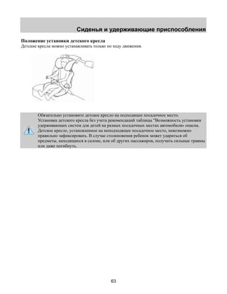 Сиденья и удерживающие приспособления 
Положение установки детского кресла 
Детские кресла можно устанавливать только по ходу движения. 
Обязательно установите детское кресло на подходящее посадочное место. 
Установка детского кресла без учета рекомендаций таблицы "Возможность установки 
удерживающих систем для детей на разных посадочных местах автомобиля» опасна. 
Детское кресло, установленное на неподходящее посадочное место, невозможно 
правильно зафиксировать. В случае столкновения ребенок может удариться об 
предметы, находящиеся в салоне, или об других пассажиров, получить сильные травмы 
или даже погибнуть. 
63 
 