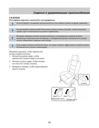 Сиденья и удерживающие приспособления 
СИДЕНЬЯ 
Регулировка переднего сиденья без электропривода 
Не регулируйте положение сиденья водителя или спинки сиденья во время движения. 
Не размещайте перевозимый багаж выше уровня спинок сидений, чтобы исключить 
травмы при столкновении или резком торможении. 
Во время движения спинки сиденья водителя и пассажирских сидений должны 
находиться в вертикальном положении, а набедренный ремень безопасности должен 
плотно обхватывать нижнюю часть бедер. 
Если спинка сиденья отклонена назад, это может снизить эффективность работы ремня 
безопасности в случае столкновения. 
65 
Поднимите рукоятку, чтобы переместить 
сиденье вперед или назад. 
1. Потяните рукоятку вверх, чтобы 
переместить сиденье вперед или назад. 
2. Потяните штангу вверх, чтобы поднять 
или опустить спинку сиденья. 
3. Поверните маховик, чтобы отрегулировать 
высоту сиденья. 
штанга 
вверх 
вниз вниз 
Передняя часть Задняя часть 
 