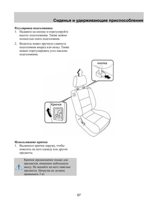 Сиденья и удерживающие приспособления 
67 
Регулировка подголовника 
1. Надавите на кнопку и отрегулируйте 
высоту подголовника. Также можно 
полностью снять подголовник. 
2. Водитель может вручную сдвинуть 
подголовник вперед или назад. Также 
можно отрегулировать угол наклона 
подголовника. 
Использование крючка 
1. Выдвиньте крючок наружу, чтобы 
повесить на него одежду или другие 
предметы. 
Крючок предназначен только для 
предметов, имеющих небольшую 
массу. Не вешайте на него тяжелые 
предметы. Нагрузка не должна 
превышать 3 кг. 
кнопка 
Крючок 
 