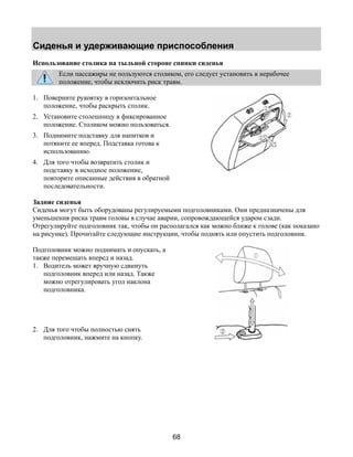 Сиденья и удерживающие приспособления 
Использование столика на тыльной стороне спинки сиденья 
Если пассажиры не пользуются столиком, его следует установить в нерабочее 
положение, чтобы исключить риск травм. 
68 
1. Поверните рукоятку в горизонтальное 
положение, чтобы раскрыть столик. 
2. Установите столешницу в фиксированное 
положение. Столиком можно пользоваться. 
3. Поднимите подставку для напитков и 
потяните ее вперед. Подставка готова к 
использованию. 
4. Для того чтобы возвратить столик и 
подставку в исходное положение, 
повторите описанные действия в обратной 
последовательности. 
Задние сиденья 
Сиденья могут быть оборудованы регулируемыми подголовниками. Они предназначены для 
уменьшения риска травм головы в случае аварии, сопровождающейся ударом сзади. 
Отрегулируйте подголовник так, чтобы он располагался как можно ближе к голове (как показано 
на рисунке). Прочитайте следующие инструкции, чтобы поднять или опустить подголовник. 
Подголовник можно поднимать и опускать, а 
также перемещать вперед и назад. 
1. Водитель может вручную сдвинуть 
подголовник вперед или назад. Также 
можно отрегулировать угол наклона 
подголовника. 
2. Для того чтобы полностью снять 
подголовник, нажмите на кнопку. 
 