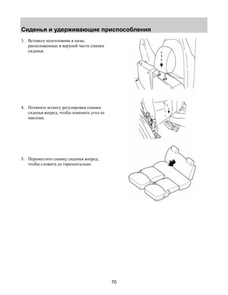 Сиденья и удерживающие приспособления 
70 
3. Вставьте подголовник в пазы, 
расположенные в верхней части спинки 
сиденья. 
4. Потяните штангу регулировки спинки 
сиденья вперед, чтобы изменить угол ее 
наклона. 
5. Переместите спинку сиденья вперед, 
чтобы сложить ее горизонтально. 
 