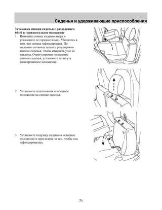 Сиденья и удерживающие приспособления 
71 
Установка спинки сиденья с разделением 
60/40 в горизонтальное положение 
1. Потяните спинку сиденья вверх и 
установите ее горизонтально. Убедитесь в 
том, что спинка зафиксирована. По 
желанию потяните штангу регулировки 
спинки сиденья, чтобы изменить угол ее 
наклона. Отрегулировав положение 
спинки сиденья, установите штангу в 
фиксированное положение. 
2. Установите подголовник в исходное 
положение на спинке сиденья. 
3. Установите подушку сиденья в исходное 
положение и проследите за тем, чтобы она 
зафиксировалась. 
 