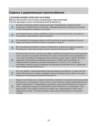 Сиденья и удерживающие приспособления 
УДЕРЖИВАЮЩИЕ ПРИСПОСОБЛЕНИЯ 
Правила безопасной эксплуатации удерживающих приспособлений 
Система предварительного натяжения ремней безопасности 
Во время движения спинки сиденья водителя и пассажирских сидений должны 
находиться в вертикальном положении, а набедренный ремень безопасности должен 
плотно обхватывать нижнюю часть бедер. 
Для снижения риска травм усаживайте детей на те посадочные места, где имеются 
подходящие удерживающие приспособления. 
Не позволяйте пассажирам держать детей на коленях во время движения. В случае 
аварии пассажир неспособен защитить ребенка от травмы. 
Все пассажиры автомобиля и водитель обязательно должны пользоваться ремнями 
безопасности, даже при наличии системы подушек безопасности (SRS). 
Исключительно опасно находиться во время движения в багажном отделении/грузовом 
отсеке, внутри или снаружи автомобиля. В случае столкновения люди, находящиеся в 
этих зонах автомобиля, подвержены более высокому риску травм и гибели. Во время 
движения не позволяйте пассажирам находиться в любой зоне автомобиля, не 
оборудованной сиденьями и ремнями безопасности. Следите за тем, чтобы все 
пассажиры занимали предусмотренные конструкцией посадочные места и правильно 
пристегивали ремни безопасности. 
В случае аварии, сопровождающейся опрокидыванием автомобиля, не пристегнутый 
ремнем безопасности человек подвержен гораздо большему риску гибели, чем люди, 
правильно пользующиеся ремнями безопасности. 
Каждое посадочное место в вашем автомобиле оснащено отдельным механизмом ремня 
безопасности, состоящим из одного замка и одного язычка, которые предназначены для 
парного применения. 1) Накидывайте наплечную ленту ремня безопасности только на 
плечо, обращенное наружу. Не продевайте ремень безопасности подмышкой. 2) Не 
располагайте ленту ремня безопасности вокруг шеи, перекидывая ее через плечо, 
обращенное внутрь. 3) Не пристегивайте одним ремнем безопасности нескольких 
человек. 
72 
 