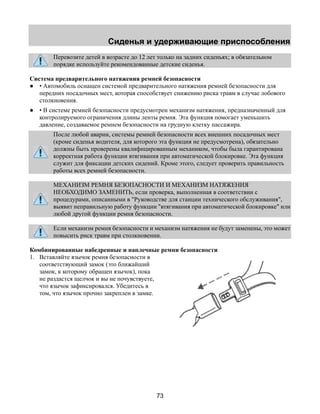 Сиденья и удерживающие приспособления 
Перевозите детей в возрасте до 12 лет только на задних сиденьях; в обязательном 
порядке используйте рекомендованные детские сиденья. 
Система предварительного натяжения ремней безопасности 
● • Автомобиль оснащен системой предварительного натяжения ремней безопасности для 
передних посадочных мест, которая способствует снижению риска травм в случае лобового 
столкновения. 
● • В системе ремней безопасности предусмотрен механизм натяжения, предназначенный для 
контролируемого ограничения длины ленты ремня. Эта функция помогает уменьшить 
давление, создаваемое ремнем безопасности на грудную клетку пассажира. 
После любой аварии, системы ремней безопасности всех внешних посадочных мест 
(кроме сиденья водителя, для которого эта функция не предусмотрена), обязательно 
должны быть проверены квалифицированным механиком, чтобы была гарантирована 
корректная работа функции втягивания при автоматической блокировке. Эта функция 
служит для фиксации детских сидений. Кроме этого, следует проверить правильность 
работы всех ремней безопасности. 
МЕХАНИЗМ РЕМНЯ БЕЗОПАСНОСТИ И МЕХАНИЗМ НАТЯЖЕНИЯ 
НЕОБХОДИМО ЗАМЕНИТЬ, если проверка, выполненная в соответствии с 
процедурами, описанными в "Руководстве для станции технического обслуживания", 
выявит неправильную работу функции "втягивания при автоматической блокировке" или 
любой другой функции ремня безопасности. 
Если механизм ремня безопасности и механизм натяжения не будут заменены, это может 
повысить риск травм при столкновении. 
Комбинированные набедренные и наплечные ремни безопасности 
1. Вставляйте язычок ремня безопасности в 
73 
соответствующий замок (это ближайший 
замок, к которому обращен язычок), пока 
не раздастся щелчок и вы не почувствуете, 
что язычок зафиксировался. Убедитесь в 
том, что язычок прочно закреплен в замке. 
 