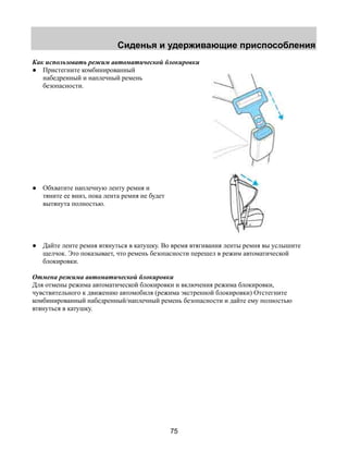 Сиденья и удерживающие приспособления 
Как использовать режим автоматической блокировки 
● Пристегните комбинированный 
75 
набедренный и наплечный ремень 
безопасности. 
● Обхватите наплечную ленту ремня и 
тяните ее вниз, пока лента ремня не будет 
вытянута полностью. 
● Дайте ленте ремня втянуться в катушку. Во время втягивания ленты ремня вы услышите 
щелчок. Это показывает, что ремень безопасности перешел в режим автоматической 
блокировки. 
Отмена режима автоматической блокировки 
Для отмены режима автоматической блокировки и включения режима блокировки, 
чувствительного к движению автомобиля (режима экстренной блокировки) Отстегните 
комбинированный набедренный/наплечный ремень безопасности и дайте ему полностью 
втянуться в катушку. 
 