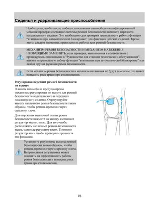 Сиденья и удерживающие приспособления 
Необходимо, чтобы после любого столкновения автомобиля квалифицированный 
механик проверял состояние системы ремней безопасности внешнего переднего 
пассажирского сиденья. Это необходимо для проверки правильности работы функции 
“втягивания при автоматической блокировке” для фиксации детских сидений. Кроме 
этого, следует проверить правильность работы всех ремней безопасности. 
МЕХАНИЗМ РЕМНЯ БЕЗОПАСНОСТИ И МЕХАНИЗМ НАТЯЖЕНИЯ 
НЕОБХОДИМО ЗАМЕНИТЬ, если проверка, выполненная в соответствии с 
процедурами, описанными в "Руководстве для станции технического обслуживания", 
выявит неправильную работу функции "втягивания при автоматической блокировке" или 
любой другой функции ремня безопасности. 
Если механизм ремня безопасности и механизм натяжения не будут заменены, это может 
повысить риск травм при столкновении. 
76 
Регулировка передних ремней безопасности 
по высоте 
В вашем автомобиле предусмотрены 
механизмы регулировки по высоте для ремней 
безопасности водительского и переднего 
пассажирского сиденья. Отрегулируйте 
высоту наплечного ремня безопасности таким 
образом, чтобы ремень проходил через 
середину плеча. 
Для опускания наплечной ленты ремня 
безопасности нажмите на кнопку и сдвиньте 
регулятор высоты вниз. Для того чтобы 
расположить наплечный ремень безопасности 
выше, сдвиньте регулятор вверх. Потяните 
регулятор вниз, чтобы проверить прочность 
его фиксации. 
Установите регуляторы высоты ремней 
безопасности таким образом, чтобы 
ремень проходил через середину плеча. 
Неправильная регулировка может 
повлиять на эффективность работы 
ремня безопасности и повысить риск 
травм при столкновении. 
 