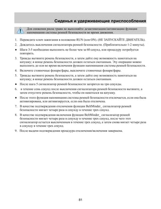 Сиденья и удерживающие приспособления 
Для снижения риска травм не выполняйте дезактивизацию/активизацию функции 
напоминания системы ремней безопасности во время движения. 
1. Переведите ключ зажигания в положение RUN (или ON). (НЕ ЗАПУСКАЙТЕ ДВИГАТЕЛЬ). 
2. Дождитесь выключения сигнализатора ремней безопасности. (Приблизительно 1-2 минуты). 
● Шаги 3-5 необходимо выполнить не более чем за 60 секунд, или процедуру потребуется 
81 
повторить. 
3. Трижды вытяните ремень безопасности, а затем дайте ему возможность намотаться на 
катушку; в конце ремень безопасности должен остаться смотанным. Эту операцию можно 
выполнить до или во время включения функции напоминания системы ремней безопасности. 
4. Включите стояночные фонари/фары, выключите стояночные фонари/фары. 
5. Трижды вытяните ремень безопасности, а затем дайте ему возможность намотаться на 
катушку; в конце ремень безопасности должен остаться смотанным. 
● После шага 5 сигнализатор ремней безопасности загорится на три секунды. 
6. в течение семь секунд после выключения сигнализатора ремней безопасности вытяните, а 
затем отпустите ремень безопасности, чтобы он намотался на катушку. 
● После этого функция напоминания системы ремней безопасности отключается, если она была 
активизирована, или активизируется, если она была отключена. 
7. В качестве подтверждения отключения функции BeltMinder_ сигнализатор ремней 
безопасности мигает четыре раза в секунду в течение трех секунд. 
8. В качестве подтверждения включения функции BeltMinder_ сигнализатор ремней 
безопасности мигает четыре раза в секунду в течение трех секунд, после чего этот 
сигнализатор остается выключенным в течение трех секунд, а затем снова мигает четыре раза 
в секунду в течение трех секунд. 
9. После выдачи подтверждения процедура отключения/включения завершена. 
 