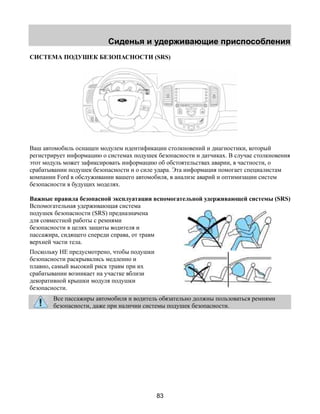 Сиденья и удерживающие приспособления 
СИСТЕМА ПОДУШЕК БЕЗОПАСНОСТИ (SRS) 
Ваш автомобиль оснащен модулем идентификации столкновений и диагностики, который 
регистрирует информацию о системах подушек безопасности и датчиках. В случае столкновения 
этот модуль может зафиксировать информацию об обстоятельствах аварии, в частности, о 
срабатывании подушек безопасности и о силе удара. Эта информация помогает специалистам 
компании Ford в обслуживании вашего автомобиля, в анализе аварий и оптимизации систем 
безопасности в будущих моделях. 
Важные правила безопасной эксплуатации вспомогательной удерживающей системы (SRS) 
Вспомогательная удерживающая система 
подушек безопасности (SRS) предназначена 
для совместной работы с ремнями 
безопасности в целях защиты водителя и 
пассажира, сидящего спереди справа, от травм 
верхней части тела. 
Поскольку НЕ предусмотрено, чтобы подушки 
безопасности раскрывались медленно и 
плавно, самый высокий риск травм при их 
срабатывании возникает на участке вблизи 
декоративной крышки модуля подушки 
безопасности. 
Все пассажиры автомобиля и водитель обязательно должны пользоваться ремнями 
безопасности, даже при наличии системы подушек безопасности. 
83 
 