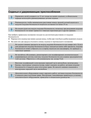 Сиденья и удерживающие приспособления 
Перевозите детей в возрасте до 12 лет только на задних сиденьях; в обязательном 
порядке используйте рекомендованные детские сиденья. 
Рекомендуется, чтобы минимальное расстояние между грудной клеткой водителя и 
модулем подушки безопасности водителя составляло не менее 25 см. 
Не кладите руки под модуль подушки безопасности, поскольку при раздувании подушки 
безопасности это может привести к тяжелым переломам рук и другим травмам. 
Как выбрать правильное положение посадки на достаточном расстоянии от подушки 
безопасности: 
● Переместите сиденье как можно дальше назад, чтобы при этом было удобно выжимать педали. 
● На один или два градуса отклоните спинку сиденья от вертикального положения. 
Не кладите никакие предметы на модуль подушки безопасности или поверх него. Если в 
зоне раскрытия подушки безопасности будут находиться какие-либо предметы, подушка 
безопасности может отбросить их в сторону водителя или пассажиров, что приведет к 
серьезным травмам. 
Не пытайтесь обслуживать, ремонтировать или модифицировать вспомогательную 
удерживающую систему (систему подушек безопасности) или плавкие предохранители 
этой системы. Обратитесь к обслуживающему вас дилеру Ford. 
Внесение модификаций в конструкцию передней части автомобиля, включая раму, 
бампер, структурные элементы кузова, может повлиять на работу датчиков подушек 
безопасности и повысить риск получения травм. Не вносите никакие изменения в 
конструкцию передней части автомобиля. 
Дополнительное оборудование может нарушить работу датчиков подушек безопасности 
и повысить риск получения травм. Инструкции, описывающие правильную установку 
дополнительного оборудования, приведены в специальном руководстве. 
84 
 