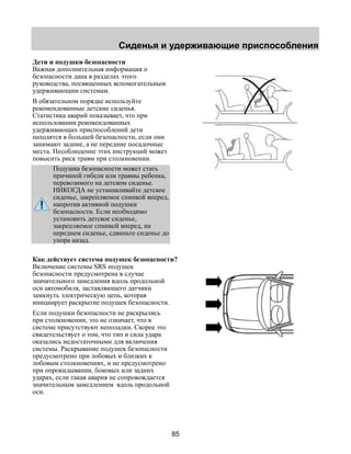 Сиденья и удерживающие приспособления 
85 
Дети и подушки безопасности 
Важная дополнительная информация о 
безопасности дана в разделах этого 
руководства, посвященных вспомогательным 
удерживающим системам. 
В обязательном порядке используйте 
рекомендованные детские сиденья. 
Статистика аварий показывает, что при 
использовании рекомендованных 
удерживающих приспособлений дети 
находятся в большей безопасности, если они 
занимают задние, а не передние посадочные 
места. Несоблюдение этих инструкций может 
повысить риск травм при столкновении. 
Подушка безопасности может стать 
причиной гибели или травмы ребенка, 
перевозимого на детском сиденье. 
НИКОГДА не устанавливайте детское 
сиденье, закрепляемое спинкой вперед, 
напротив активной подушки 
безопасности. Если необходимо 
установить детское сиденье, 
закрепляемое спинкой вперед, на 
переднем сиденье, сдвиньте сиденье до 
упора назад. 
Как действует система подушек безопасности? 
Включение системы SRS подушек 
безопасности предусмотрена в случае 
значительного замедления вдоль продольной 
оси автомобиля, заставляющего датчики 
замкнуть электрическую цепь, которая 
инициирует раскрытие подушек безопасности. 
Если подушки безопасности не раскрылись 
при столкновении, это не означает, что в 
системе присутствуют неполадки. Скорее это 
свидетельствует о том, что тип и сила удара 
оказались недостаточными для включения 
системы. Раскрывание подушек безопасности 
предусмотрено при лобовых и близких к 
лобовым столкновениях, и не предусмотрено 
при опрокидывании, боковых или задних 
ударах, если такая авария не сопровождается 
значительным замедлением вдоль продольной 
оси. 
 