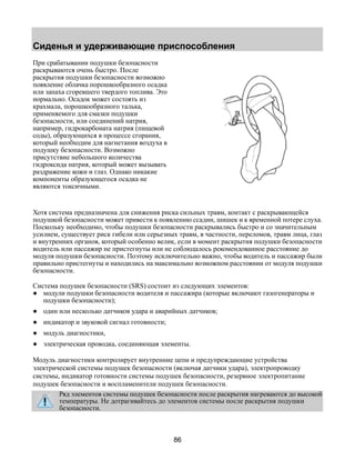 Сиденья и удерживающие приспособления 
86 
При срабатывании подушки безопасности 
раскрываются очень быстро. После 
раскрытия подушки безопасности возможно 
появление облачка порошкообразного осадка 
или запаха сгоревшего твердого топлива. Это 
нормально. Осадок может состоять из 
крахмала, порошкообразного талька, 
применяемого для смазки подушки 
безопасности, или соединений натрия, 
например, гидрокарбоната натрия (пищевой 
соды), образующихся в процессе сгорания, 
который необходим для нагнетания воздуха в 
подушку безопасности. Возможно 
присутствие небольшого количества 
гидроксида натрия, который может вызывать 
раздражение кожи и глаз. Однако никакие 
компоненты образующегося осадка не 
являются токсичными. 
Хотя система предназначена для снижения риска сильных травм, контакт с раскрывающейся 
подушкой безопасности может привести к появлению ссадин, шишек и к временной потере слуха. 
Поскольку необходимо, чтобы подушки безопасности раскрывались быстро и со значительным 
усилием, существует риск гибели или серьезных травм, в частности, переломов, травм лица, глаз 
и внутренних органов, который особенно велик, если в момент раскрытия подушки безопасности 
водитель или пассажир не пристегнуты или не соблюдалось рекомендованное расстояние до 
модуля подушки безопасности. Поэтому исключительно важно, чтобы водитель и пассажир были 
правильно пристегнуты и находились на максимально возможном расстоянии от модуля подушки 
безопасности. 
Система подушек безопасности (SRS) состоит из следующих элементов: 
● модули подушки безопасности водителя и пассажира (которые включают газогенераторы и 
подушки безопасности); 
● один или несколько датчиков удара и аварийных датчиков; 
● индикатор и звуковой сигнал готовности; 
● модуль диагностики, 
● электрическая проводка, соединяющая элементы. 
Модуль диагностики контролирует внутренние цепи и предупреждающие устройства 
электрической системы подушек безопасности (включая датчики удара), электропроводку 
системы, индикатор готовности системы подушек безопасности, резервное электропитание 
подушек безопасности и воспламенители подушек безопасности. 
Ряд элементов системы подушек безопасности после раскрытия нагреваются до высокой 
температуры. Не дотрагивайтесь до элементов системы после раскрытия подушки 
безопасности. 
 