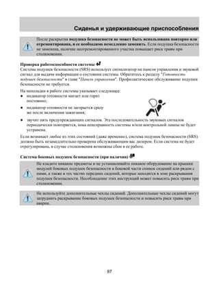 Сиденья и удерживающие приспособления 
После раскрытия подушка безопасности не может быть использована повторно или 
отремонтирована, и ее необходимо немедленно заменить. Если подушка безопасности 
не заменена, наличие неотремонтированного участка повышает риск травм при 
столкновении. 
Проверка работоспособности системы 
Система подушек безопасности (SRS) использует сигнализатор на панели управления и звуковой 
сигнал для выдачи информации о состоянии системы. Обратитесь к разделу "Готовность 
подушек безопасности" в главе "Панель управления". Профилактическое обслуживание подушек 
безопасности не требуется. 
На неполадки в работе системы указывает следующее: 
● индикатор готовности мигает или горит 
87 
постоянно; 
● индикатор готовности не загорается сразу 
же после включения зажигания; 
● звучит пять предупреждающих сигналов. Эта последовательность звуковых сигналов 
периодически повторяется, пока неисправность системы и/или контрольной лампы не будет 
устранена. 
Если возникает любое из этих состояний (даже временно), система подушек безопасности (SRS) 
должна быть незамедлительно проверена обслуживающим вас дилером. Если система не будет 
отрегулирована, в случае столкновения возможны сбои в ее работе. 
Система боковых подушек безопасности (при наличии) 
Не кладите никакие предметы и не устанавливайте никакое оборудование на крышки 
модулей боковых подушек безопасности в боковой части спинок сидений или рядом с 
ними, а также в тех частях передних сидений, которые находятся в зоне раскрывания 
подушек безопасности. Несоблюдение этих инструкций может повысить риск травм при 
столкновении. 
Не используйте дополнительные чехлы сидений. Дополнительные чехлы сидений могут 
затруднить раскрывание боковых подушек безопасности и повысить риск травм при 
аварии. 
 