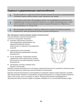 Сиденья и удерживающие приспособления 
Не прислоняйтесь к двери автомобиля. Боковая подушка безопасности, раскрывающаяся 
с боковой стороны спинки сиденья, может причинить вам травму. 
Не пытайтесь выполнить обслуживание, ремонт или модификации вспомогательной 
удерживающей системы подушек безопасности, ее плавких предохранителей, а также 
чехлов сидений, в которые встроены модули подушек безопасности. Обратитесь к 
обслуживающему вас дилеру Ford. 
Все пассажиры автомобиля и водитель обязательно должны пользоваться ремнями 
безопасности, даже при наличии системы подушек безопасности. 
Как действует система боковых подушек безопасности? 
Система боковых подушек безопасности 
состоит из следующих элементов: 
● надувные нейлоновые подушки с 
88 
газогенераторами, размещенные под 
наружной боковиной спинок 
водительского и переднего пассажирского 
сидений; 
● специальные чехлы сидений, 
обеспечивающие раскрывание подушек 
безопасности; 
● тот же индикатор, электронные органы 
управления и блок диагностики, которые 
используются системой передних подушек 
безопасности; 
● два боковых датчика в нижней части 
средних стоек кузова. 
Боковые подушки безопасности в сочетании с ремнями безопасности позволяют уменьшить риск 
получения серьезных травм при сильном боковом столкновении. 
Боковые подушки безопасности смонтированы на внешней стороне спинок передних сидений. 
При определенных боковых столкновениях подушка безопасности со стороны удара надувается, 
даже в том случае, если это сиденье не занято. Подушка безопасности раскрывается в 
пространстве между панелью двери и сидящим, защищая его от последствий бокового удара. 
 