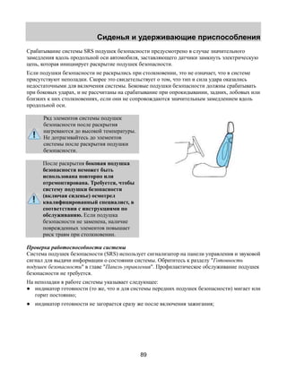 Сиденья и удерживающие приспособления 
Срабатывание системы SRS подушек безопасности предусмотрено в случае значительного 
замедления вдоль продольной оси автомобиля, заставляющего датчики замкнуть электрическую 
цепь, которая инициирует раскрытие подушек безопасности. 
Если подушки безопасности не раскрылись при столкновении, это не означает, что в системе 
присутствуют неполадки. Скорее это свидетельствует о том, что тип и сила удара оказались 
недостаточными для включения системы. Боковые подушки безопасности должны срабатывать 
при боковых ударах, и не рассчитаны на срабатывание при опрокидывании, задних, лобовых или 
близких к них столкновениях, если они не сопровождаются значительным замедлением вдоль 
продольной оси. 
89 
Ряд элементов системы подушек 
безопасности после раскрытия 
нагреваются до высокой температуры. 
Не дотрагивайтесь до элементов 
системы после раскрытия подушки 
безопасности. 
После раскрытия боковая подушка 
безопасности неможет быть 
использована повторно или 
отремонтирована. Требуется, чтобы 
систему подушки безопасности 
(включая сиденье) осмотрел 
квалифицированный специалист, в 
соответствии с инструкциями по 
обслуживанию. Если подушка 
безопасности не заменена, наличие 
поврежденных элементов повышает 
риск травм при столкновении. 
Проверка работоспособности системы 
Система подушек безопасности (SRS) использует сигнализатор на панели управления и звуковой 
сигнал для выдачи информации о состоянии системы. Обратитесь к разделу "Готовность 
подушек безопасности" в главе "Панель управления". Профилактическое обслуживание подушек 
безопасности не требуется. 
На неполадки в работе системы указывает следующее: 
● индикатор готовности (то же, что и для системы передних подушек безопасности) мигает или 
горит постоянно; 
● индикатор готовности не загорается сразу же после включения зажигания; 
 