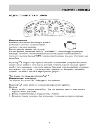 Указатели и приборы 
9 
ИНДИКАТОРЫ И СИГНАЛИЗАТОРЫ 
Проверка двигателя 
Ваш автомобиль оснащен компьютером, который 
контролирует состояние системы контроля 
токсичности выхлопа двигателя. 
Распространенное название этой системы - 
Система бортовой диагностики (OBD II). Система OBD II защищает окружающую среду, 
гарантируя постоянное соответствие вашего автомобиля государственным стандартам 
токсичности выхлопа. Система OBD II также помогает механикам правильно обслуживать ваш 
автомобиль. 
Индикатор загорается при переводе зажигания в положение ON для проверки состояния 
лампы. Если он загорается после запуска двигателя, возможно, имеются неполадки в работе 
одной из систем понижения токсичности выхлопа. Включение этого индикатора не обязательно 
сопровождается ощутимым ухудшением ходовых характеристик. Как правило, автомобиль 
сохраняет способность двигаться, и буксировка не требуется. 
Что делать, если загорелся индикатор ? 
Индикатор горит непрерывно: 
Это означает, что система OBD II обнаружила неисправность. 
Индикатор может загореться из-за неполадок временного характера. 
Примеры: 
1. Полная выработка топлива в автомобиле. (При этом возможны пропуски зажигания или 
перебои в работе двигателя). 
2. Низкое качество топлива или попадание воды в топливо. 
3. Возможно, крышка топливного бака неправильно установлена или неплотно закрыта. 
 