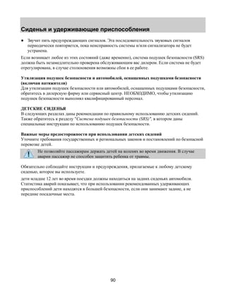 Сиденья и удерживающие приспособления 
● Звучит пять предупреждающих сигналов. Эта последовательность звуковых сигналов 
периодически повторяется, пока неисправность системы и/или сигнализатора не будет 
устранена. 
Если возникает любое из этих состояний (даже временно), система подушек безопасности (SRS) 
должна быть незамедлительно проверена обслуживающим вас дилером. Если система не будет 
отрегулирована, в случае столкновения возможны сбои в ее работе. 
Утилизация подушек безопасности и автомобилей, оснащенных подушками безопасности 
(включая натяжители) 
Для утилизации подушек безопасности или автомобилей, оснащенных подушками безопасности, 
обратитесь в дилерскую фирму или сервисный центр. НЕОБХОДИМО, чтобы утилизацию 
подушек безопасности выполнял квалифицированный персонал. 
ДЕТСКИЕ СИДЕНЬЯ 
В следующих разделах даны рекомендации по правильному использованию детских сидений. 
Также обратитесь к разделу "Система подушек безопасности (SRS)", в котором даны 
специальные инструкции по использованию подушек безопасности. 
Важные меры предосторожности при использовании детских сидений 
Уточните требования государственных и региональных законов и постановлений по безопасной 
перевозке детей. 
Не позволяйте пассажирам держать детей на коленях во время движения. В случае 
аварии пассажир не способен защитить ребенка от травмы. 
Обязательно соблюдайте инструкции и предупреждения, прилагаемые к любому детскому 
сиденью, которое вы используете. 
дети младше 12 лет во время поездки должны находиться на задних сиденьях автомобиля. 
Статистика аварий показывает, что при использовании рекомендованных удерживающих 
приспособлений дети находятся в большей безопасности, если они занимают задние, а не 
передние посадочные места. 
90 
 