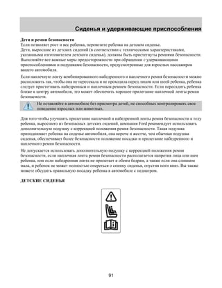Сиденья и удерживающие приспособления 
Дети и ремни безопасности 
Если позволяет рост и вес ребенка, перевозите ребенка на детском сиденье. 
Дети, выросшие из детских сидений (в соответствии с техническими характеристиками, 
указанными изготовителем детского сиденья), должны быть пристегнуты ремнями безопасности. 
Выполняйте все важные меры предосторожности при обращении с удерживающими 
приспособлениями и подушками безопасности, предусмотренные для взрослых пассажиров 
вашего автомобиля. 
Если наплечную ленту комбинированного набедренного и наплечного ремня безопасности можно 
расположить так, чтобы она не пересекала и не проходила перед лицом или шеей ребенка, ребенка 
следует пристегивать набедренным и наплечным ремнем безопасности. Если пересадить ребенка 
ближе к центру автомобиля, это может обеспечить хорошее прилегание наплечной ленты ремня 
безопасности. 
Не оставляйте в автомобиле без присмотра детей, не способных контролировать свое 
поведение взрослых или животных. 
Для того чтобы улучшить прилегание наплечной и набедренной ленты ремня безопасности к телу 
ребенка, выросшего из безопасных детских сидений, компания Ford рекомендует использовать 
дополнительную подушку с коррекцией положения ремня безопасности. Такая подушка 
приподнимает ребенка на сиденье автомобиля, она короче и жестче, чем обычная подушка 
сиденья, обеспечивает более безопасности положение посадки и прилегание набедренного и 
наплечного ремня безопасности. 
Не допускается использовать дополнительную подушку с коррекцией положения ремня 
безопасности, если наплечная лента ремня безопасности располагается напротив лица или шеи 
ребенка, или если набедренная лента не прилегает к обеим бедрам, а также если она слишком 
мала, и ребенок не может полностью опереться о спинку сиденья, опустив ноги вниз. Вы также 
можете обсудить правильную посадку ребенка в автомобиле с педиатром. 
ДЕТСКИЕ СИДЕНЬЯ 
91 
 