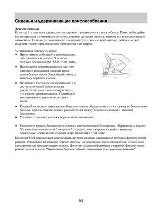 Сиденья и удерживающие приспособления 
Детские сиденья 
Используйте детское сиденье, рекомендуемое с учетом роста и веса ребенка. Точно соблюдайте 
все инструкции изготовителя по использованию детского сиденья, которое вы устанавливаете в 
автомобиле. Если вы устанавливаете или используете сиденье неправильно, ребенок может 
получить травму при внезапном торможении или аварии. 
Устанавливая детское сиденье: 
● Прочитайте и соблюдайте рекомендации, 
92 
содержащиеся в разделе "Система 
подушек безопасности (SRS)" этой главы. 
● Используйте рекомендованный для того 
или иного положения посадки замок 
ремня безопасности (ближайший замок, к 
которому обращен язычок). 
● Вставляйте язычок ремня безопасности в 
соответствующий замок, пока не 
раздастся щелчок и вы не почувствуете, 
что язычок зафиксировался. Убедитесь в 
том, что язычок прочно закреплен в 
замке. 
● Кнопка блокировки замка должна быть постоянно обращена вверх и в сторону от безопасного 
сиденья, причем язычок должен располагаться между детским сиденьем и кнопкой 
блокировки. 
● Установите спинку сиденья в вертикальное положение. 
● Установите ремень безопасности в режим автоматической блокировки. Обратитесь к разделу 
"Режим автоматической блокировки" (переднее пассажирское сиденье и внешние 
посадочные места задних сидений) (при наличии) в этой главе. 
Компания Ford рекомендует использовать детские сиденья, оснащенные верхним фиксирующим 
ремнем. Установите безопасное детское сиденье на посадочное место автомобиля, оснащенное 
креплением для фиксирующего захвата. Дополнительная информация о верхних фиксирующих 
ремнях дана в разделе "Закрепление детских сидений, оснащенных фиксирующими ремнями". 
 
