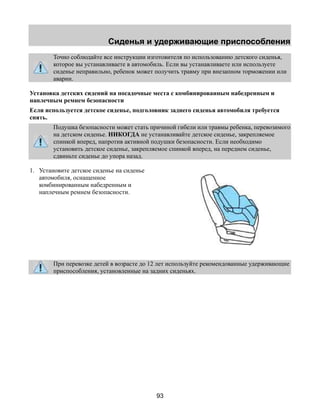 Сиденья и удерживающие приспособления 
Точно соблюдайте все инструкции изготовителя по использованию детского сиденья, 
которое вы устанавливаете в автомобиль. Если вы устанавливаете или используете 
сиденье неправильно, ребенок может получить травму при внезапном торможении или 
аварии. 
Установка детских сидений на посадочные места с комбинированным набедренным и 
наплечным ремнем безопасности 
Если используется детское сиденье, подголовник заднего сиденья автомобиля требуется 
снять. 
Подушка безопасности может стать причиной гибели или травмы ребенка, перевозимого 
на детском сиденье. НИКОГДА не устанавливайте детское сиденье, закрепляемое 
спинкой вперед, напротив активной подушки безопасности. Если необходимо 
установить детское сиденье, закрепляемое спинкой вперед, на переднем сиденье, 
сдвиньте сиденье до упора назад. 
93 
1. Установите детское сиденье на сиденье 
автомобиля, оснащенное 
комбинированным набедренным и 
наплечным ремнем безопасности. 
При перевозке детей в возрасте до 12 лет используйте рекомендованные удерживающие 
приспособления, установленные на задних сиденьях. 
 