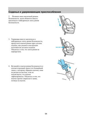 Сиденья и удерживающие приспособления 
94 
2. Потяните вниз наплечный ремень 
безопасности, затем обхватите вместе 
наплечную и набедренную ленту ремня 
безопасности. 
3. Удерживая вместе наплечную и 
набедренную ленту ремня безопасности, 
пропустите язычок ремня через детское 
сиденье, как указано в инструкции 
изготовителя детского сиденья. 
Убедитесь в том, что лента ремня не 
перекручена. 
4. Вставляйте язычок ремня безопасности в 
соответствующий замок (это ближайший 
замок, к которому обращен язычок), пока 
не раздастся щелчок, и вы не 
почувствуете, что язычок 
зафиксировался. Убедитесь в том, что 
язычок прочно закреплен в замке, 
потянув за язычок. 
 