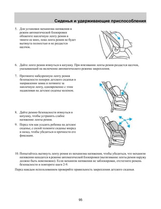 Сиденья и удерживающие приспособления 
95 
5. Для установки механизма натяжения в 
режим автоматической блокировки 
обхватите наплечную ленту ремня и 
тяните ее вниз, пока лента ремня не будет 
вытянута полностью и не раздастся 
щелчок. 
6. Дайте ленте ремня втянуться в катушку. При втягивании ленты ремня раздастся щелчок, 
указывающий на включение автоматического режима закрепления. 
7. Протяните набедренную ленту ремня 
безопасности поперек детского сиденья в 
направлении замка и потяните за 
наплечную ленту, одновременно с этим 
надавливая на детское сиденье коленом. 
8. Дайте ремню безопасности втянуться в 
катушку, чтобы устранить слабое 
натяжение ленты ремня. 
9. Перед тем как усадить ребенка на детское 
сиденье, с силой толкните сиденье вперед 
и назад, чтобы убедиться в прочности его 
фиксации. 
10. Попытайтесь вытянуть ленту ремня из механизма натяжения, чтобы убедиться, что механизм 
натяжения находится в режиме автоматической блокировки (вытягивание ленты ремня наружу 
должно быть невозможно). Если механизм натяжения не заблокирован, отстегните ремень 
безопасности и повторите шаги 2-9. 
Перед каждым использованием проверяйте правильность закрепления детского сиденья. 
 