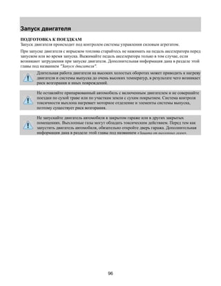 Запуск двигателя 
ПОДГОТОВКА К ПОЕЗДКАМ 
Запуск двигателя происходит под контролем системы управления силовым агрегатом. 
При запуске двигателя с впрыском топлива старайтесь не нажимать на педаль акселератора перед 
запуском или во время запуска. Выжимайте педаль акселератора только в том случае, если 
возникают затруднения при запуске двигателя. Дополнительная информация дана в разделе этой 
главы под названием "Запуск двигателя". 
Длительная работа двигателя на высоких холостых оборотах может приводить к нагреву 
двигателя и системы выпуска до очень высоких температур, в результате чего возникает 
риск возгорания и иных повреждений. 
Не оставляйте припаркованный автомобиль с включенным двигателем и не совершайте 
поездки по сухой траве или по участкам земли с сухим покрытием. Система контроля 
токсичности выхлопа нагревает моторное отделение и элементы системы выпуска, 
поэтому существует риск возгорания. 
Не запускайте двигатель автомобиля в закрытом гараже или в других закрытых 
помещениях. Выхлопные газы могут обладать токсическим действием. Перед тем как 
запустить двигатель автомобиля, обязательно откройте дверь гаража. Дополнительная 
информация дана в разделе этой главы под названием «Защита от выхлопных газов». 
96 
 