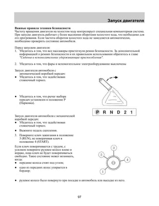Запуск двигателя 
Важные правила техники безопасности 
Частоту вращения двигателя на холостом ходу контролирует специальная компьютерная система. 
При запуске двигатель работает с более высокими оборотами холостого хода, что необходимо для 
его прогревания. Если частота оборотов холостого хода не замедляется автоматически, 
необходимо проверить состояние автомобиля. 
Перед запуском двигателя: 
1. Убедитесь в том, что все пассажиры пристегнули ремни безопасности. За дополнительной 
информацией о ремнях безопасности и их правильном использовании обратитесь к главе 
"Сиденья и вспомогательные удерживающие приспособления". 
2. Убедитесь в том, что фары и вспомогательное электрооборудование выключены 
Запуск двигателя автомобиля с 
97 
автоматической коробкой передач: 
● Убедитесь в том, что задействован 
стояночный тормоз. 
● Убедитесь в том, что рычаг выбора 
передач установлен в положение Р 
(Парковка). 
Запуск двигателя автомобиля с механической 
коробкой передач: 
● Убедитесь в том, что задействован 
стояночный тормоз. 
● Выжмите педаль сцепления. 
3. Поверните ключ зажигания в положение 
3 (RUN), не поворачивая ключ в 
положение 4 (START). 
Если ключ поворачивается с трудом, с 
усилием поверните рулевое колесо влево и 
вправо, пока ключ не будет поворачиваться 
свободно. Такое состояние может возникать, 
когда: 
● передние колеса стоят под углом; 
● одно из передних колес упирается в 
бордюр; 
● рулевое колесо было повернуто при посадке в автомобиль или высадке из него. 
 