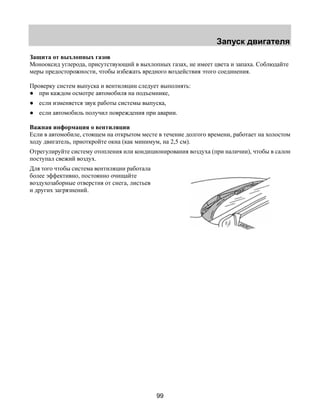 Запуск двигателя 
Защита от выхлопных газов 
Монооксид углерода, присутствующий в выхлопных газах, не имеет цвета и запаха. Соблюдайте 
меры предосторожности, чтобы избежать вредного воздействия этого соединения. 
Проверку систем выпуска и вентиляции следует выполнять: 
● при каждом осмотре автомобиля на подъемнике, 
● если изменяется звук работы системы выпуска, 
● если автомобиль получил повреждения при аварии. 
Важная информация о вентиляции 
Если в автомобиле, стоящем на открытом месте в течение долгого времени, работает на холостом 
ходу двигатель, приоткройте окна (как минимум, на 2,5 см). 
Отрегулируйте систему отопления или кондиционирования воздуха (при наличии), чтобы в салон 
поступал свежий воздух. 
Для того чтобы система вентиляции работала 
более эффективно, постоянно очищайте 
воздухозаборные отверстия от снега, листьев 
и других загрязнений. 
99 
 