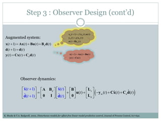 Step 3 : Observer Design (cont’d)

                                                                x m (t  1)  f (x m (t ), u(t ))
 Augmented system:                                              y m (t )  g (x m (t ))
                                                                z (t )  Hy m (t )
 x(t  1)  Ax(t )  Bu(t )  B d d(t )
 d(t  1)  d(t )
 y (t )  Cx(t )  Cd d(t )                                      x(t  1)  Ax(t )  Bu(t )
                                                                 y (t )  Cx(t )




                Observer dynamics:

                  x(t  1)   A Bd   x(t )  B 
                   ˆ                     ˆ                    L 
                 ˆ                ˆ  0
                                                                                            ˆ
                                                   u(t )   x  y m (t )  Cx(t )  Cd d(t )
                                                                                 ˆ                                              
                 d(t  1)   0 I  d(t )                L d 



K. Muske & T.A. Badgwell, 2002, Disturbance models for offset-free linear model predictive control, Journal of Process Control, 617-632.
 