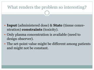 What renders the problem so interesting?



 Input (administered dose) & State (tissue conce-
  ntration) constraints (toxicity).
 Only plasma concentration is available (need to
  design observer).
 The set-point value might be different among patients
  and might not be constant.
 