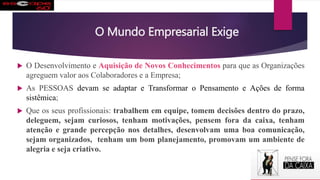 O Mundo Empresarial Exige
 O Desenvolvimento e Aquisição de Novos Conhecimentos para que as Organizações
agreguem valor aos Colaboradores e a Empresa;
 As PESSOAS devam se adaptar e Transformar o Pensamento e Ações de forma
sistêmica;
 Que os seus profissionais: trabalhem em equipe, tomem decisões dentro do prazo,
deleguem, sejam curiosos, tenham motivações, pensem fora da caixa, tenham
atenção e grande percepção nos detalhes, desenvolvam uma boa comunicação,
sejam organizados, tenham um bom planejamento, promovam um ambiente de
alegria e seja criativo.
 