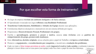 Por que escolher esta forma de treinamento?
 Os Jogos de empresa recriam um ambiente instigante e de baixa ameaça;
 O Aprendizado vivenciado nos Jogos refletem a sua Realidade Profissional;
 Transforma Conhecimentos, Habilidades e Atitudes da Equipe durante suas aplicações;
 Correlaciona objetivos alcançáveis e mensuráveis em um sistema definido por regras;
 Proporciona o Desenvolvimento Pessoal, Profissional e de grupos;
 Facilita a aprendizagem, promove o prazer e motiva, associa estas vivências com os padrões de
comportamento do grupo, promovendo mudanças;
 Gera Alternativas, decisões originais, novas soluções para o papel de Trabalho e revigora a criatividade;
 Promove o engajamento, o reconhecimento por conquistas, e incentivam a resolução dos problemas;
 Cada vez mais o fator tempo pressiona as ações, sendo impossível resolver tudo sozinho e realmente é preciso
planejar e trocar ideias com os seus pares (sua equipe) onde fica claro o papel de uma boa liderança.
 