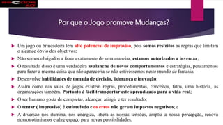 Por que o Jogo promove Mudanças?
 Um jogo ou brincadeira tem alto potencial de improviso, pois somos restritos as regras que limitam
o alcance óbvio dos objetivos;
 Não somos obrigados a fazer exatamente de uma maneira, estamos autorizados a inventar;
 O resultado disso é uma verdadeira avalanche de novos comportamentos e estratégias, pensamentos
para fazer a mesma coisa que não apareceria se não estivéssemos neste mundo de fantasia;
 Desenvolve habilidades de tomada de decisão, liderança e inovação;
 Assim como nas salas de jogos existem regras, procedimentos, conceitos, fatos, uma história, as
organizações também. Portanto é fácil transportar este aprendizado para a vida real;
 O ser humano gosta de completar, alcançar, atingir e ter resultado;
 O tentar ( improviso) é estimulado e os erros não geram impactos negativos; e
 A diversão nos ilumina, nos energiza, libera as nossas tensões, amplia a nossa percepção, renova
nossos otimismos e abre espaço para novas possibilidades.
 