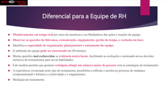 Diferencial para a Equipe de RH
 Monitoramento em tempo real por meio de monitores e ou Mediadores das ações e reações da equipe;
 Observar as questões de liderança, comunicação, engajamento, gestão do tempo, e exclusão em loco;
 Identifica a capacidade de organização, planejamento e entusiasmo da equipe;
 O ambiente de equipe pode ser mensurado em 60 minutos.
 Muitas questões mal esclarecidas se evidencia nestes locais, facilitando as avaliações e norteando novas decisões
inclusive de treinamentos para novas habilidades.
 Este modelo permite que gestores consigam atingir um número maior de pessoas com as estratégias de treinamento.
 A experiência vivenciada neste tipo de treinamento, possibilita a reflexão e auxilia no processo de mudança
comportamental e fortalece a criatividade e o engajamento;
 Mediação do treinamento.
 