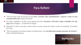 Para Refletir
 “Não há maior sinal de loucura do que fazer a mesma coisa repetidamente e esperar a cada vez um
resultado diferente (Albert Einstein)”;
 Em todo o trabalho a ser feito existe alguma diversão. Encontre a diversão e logo o trabalho vira um
jogo (Mary Poppina – A Spoonful of Sugar);
 Aprender é a única coisa que a mente nunca se cansa, nunca tem medo e nunca se arrepende” (Leonardo
da Vinci).
 “Nós não paramos de brincar porque envelhecermos, mas envelhecemos porque paramos de brincar”
(Oliver Wendell Holmea);
 