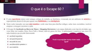 O que é o Escape 60 ?
 É uma experiência indoor entre amigos, colegas de trabalho ou familiares, vivenciado em um ambiente de mistério e
especialmente desenvolvido para aguçar suas habilidades e sua inteligência.
 Vocês serão trancados em uma sala temática e terão uma hora para decifrar códigos, achar itens escondidos, resolver
enigmas e conseguir encontrar a saída.
 O Escape 60, localizado na Barra da Tijuca - Shopping Downtown é um espaço dedicado a este tipo de atividade, que
virou febre em Londres, Paris, Nova York e Miami, além de países da Ásia. A ambientação é impecável nas cinco (5)
salas temáticas que já estão funcionando:
 um hotel argentino;
 um quartel general;
 um ateliê de arte;
 um laboratório químico; e
 um cemitério.
Você e sua equipe nunca viram nada
igual!
 