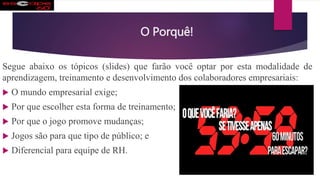 O Porquê!
Segue abaixo os tópicos (slides) que farão você optar por esta modalidade de
aprendizagem, treinamento e desenvolvimento dos colaboradores empresariais:
 O mundo empresarial exige;
 Por que escolher esta forma de treinamento;
 Por que o jogo promove mudanças;
 Jogos são para que tipo de público; e
 Diferencial para equipe de RH.
 