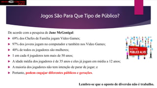 Jogos São Para Que Tipo de Público?
De acordo com a pesquisa de Jane McGonigal:
 69% dos Chefes de Família jogam Vídeo Games;
 97% dos jovens jogam no computador e também nos Vídeo Games;
 40% de todos os jogadores são mulheres;
 1 em cada 4 jogadores tem mais de 50 anos;
 A idade média dos jogadores é de 35 anos e eles já jogam em média a 12 anos;
 A maioria dos jogadores não tem intenção de parar de jogar; e
 Portanto, podem engajar diferentes públicos e gerações.
Lembre-se que o oposto de diversão não é trabalho.
 